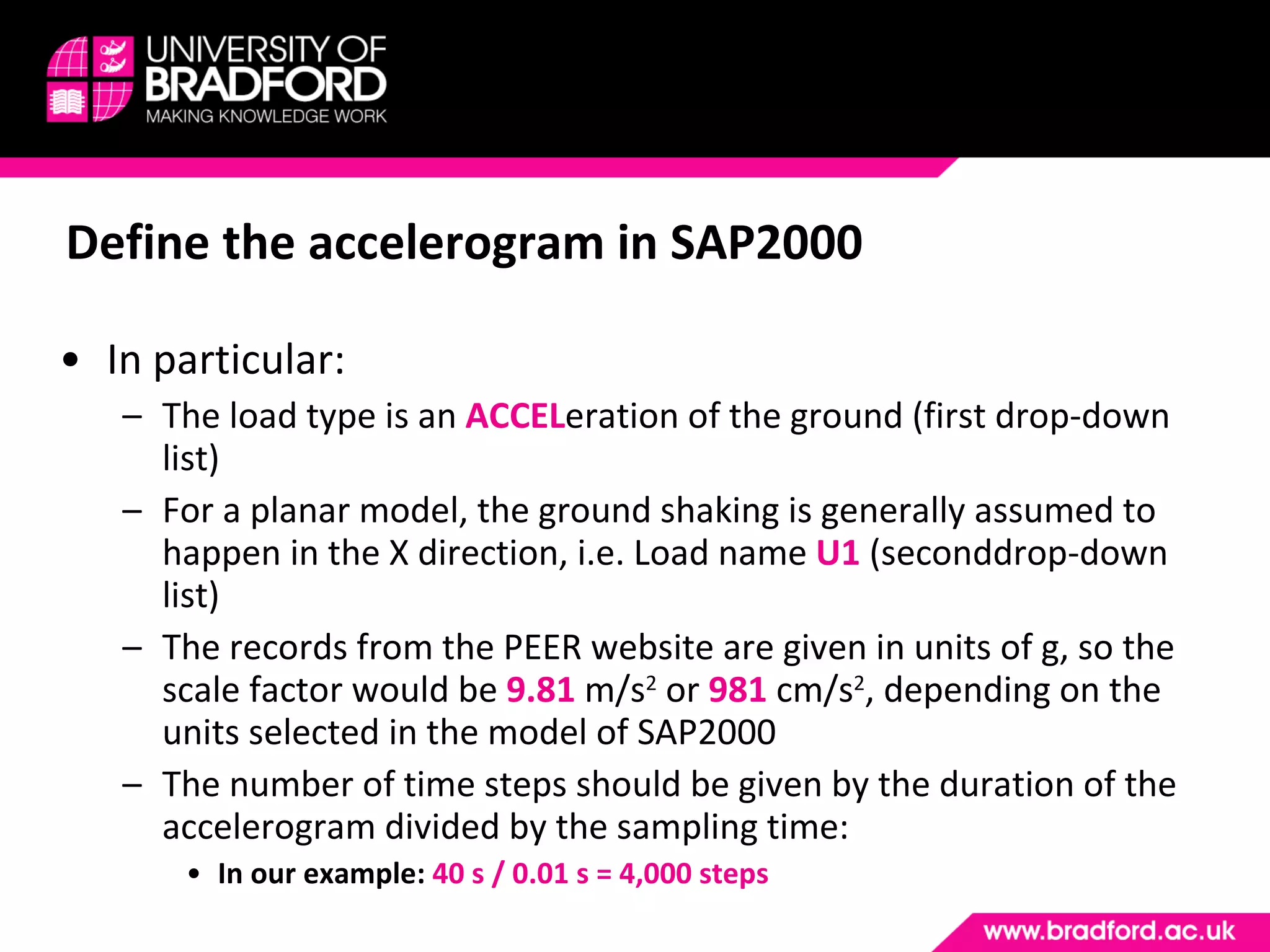 Define the accelerogram in SAP2000 In particular: The load type is an  ACCEL eration of the ground (first drop-down list) For a planar model, the ground shaking is generally assumed to happen in the X direction, i.e. Load name  U1   (seconddrop-down list) The records from the PEER website are given in units of g, so the scale factor would be  9.81  m/s 2  or  981  cm/s 2 , depending on the units selected in the model of SAP2000 The number of time steps should be given by the duration of the accelerogram divided by the sampling time: In our example:  40 s / 0.01 s = 4,000 steps 