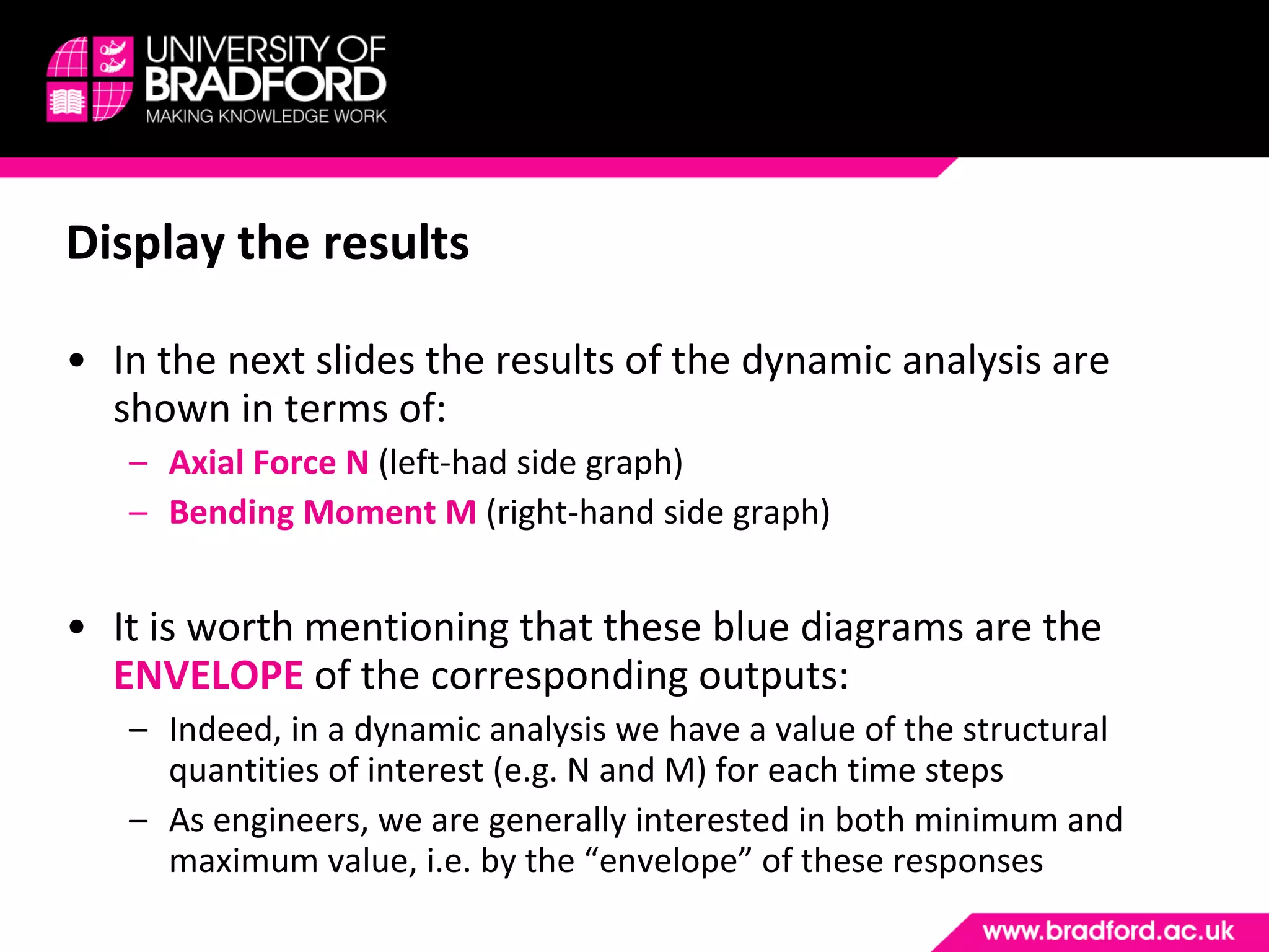 Display the results In the next slides the results of the dynamic analysis are shown in terms of: Axial Force N  (left-had side graph) Bending Moment M  (right-hand side graph) It is worth mentioning that these blue diagrams are the  ENVELOPE  of the corresponding outputs: Indeed, in a dynamic analysis we have a value of the structural quantities of interest (e.g. N and M) for each time steps As engineers, we are generally interested in both minimum and maximum value, i.e. by the “envelope” of these responses 