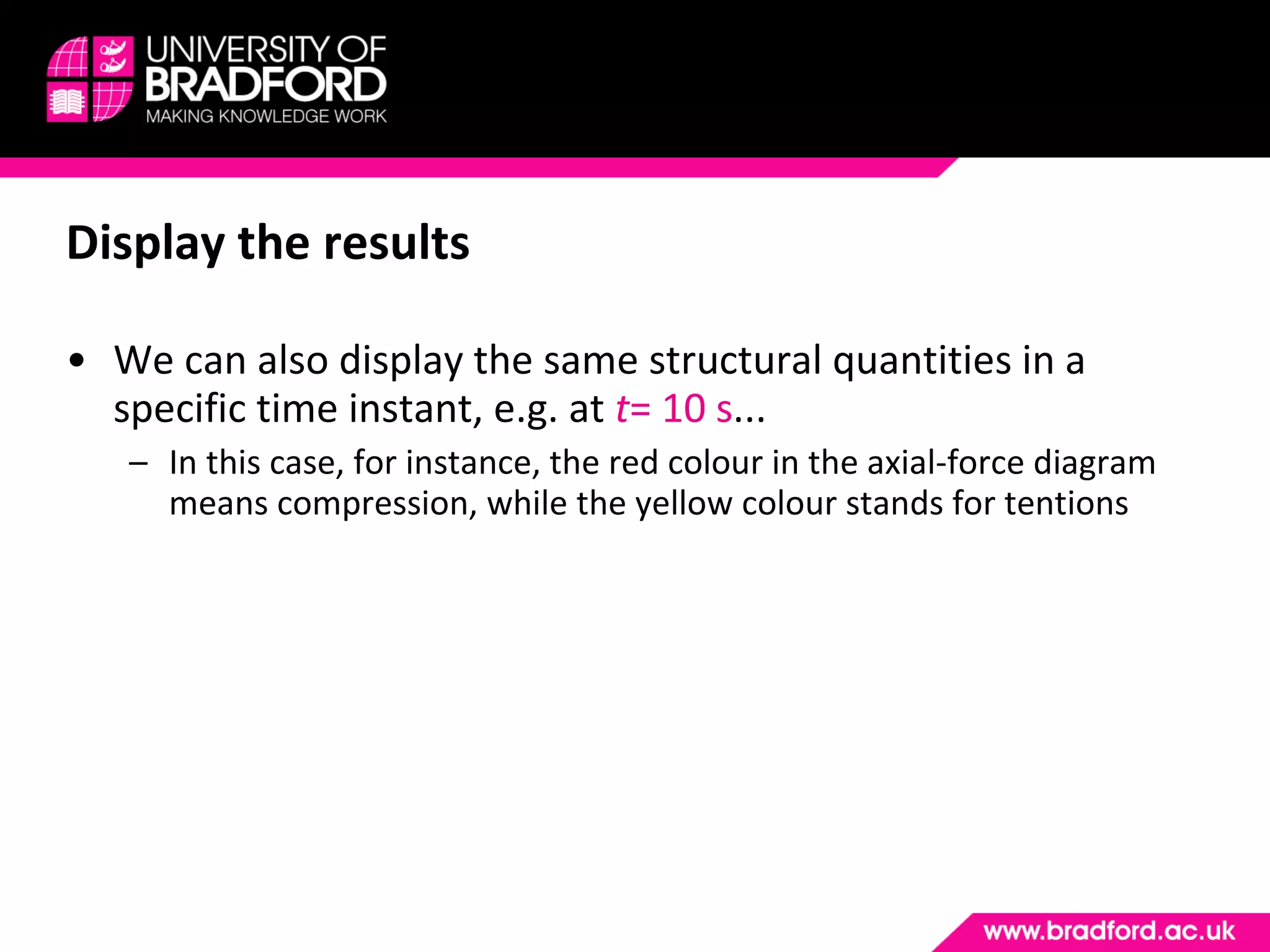 Display the results We can also display the same structural quantities in a specific time instant, e.g. at  t = 10 s ... In this case, for instance, the red colour in the axial-force diagram means compression, while the yellow colour stands for tentions 