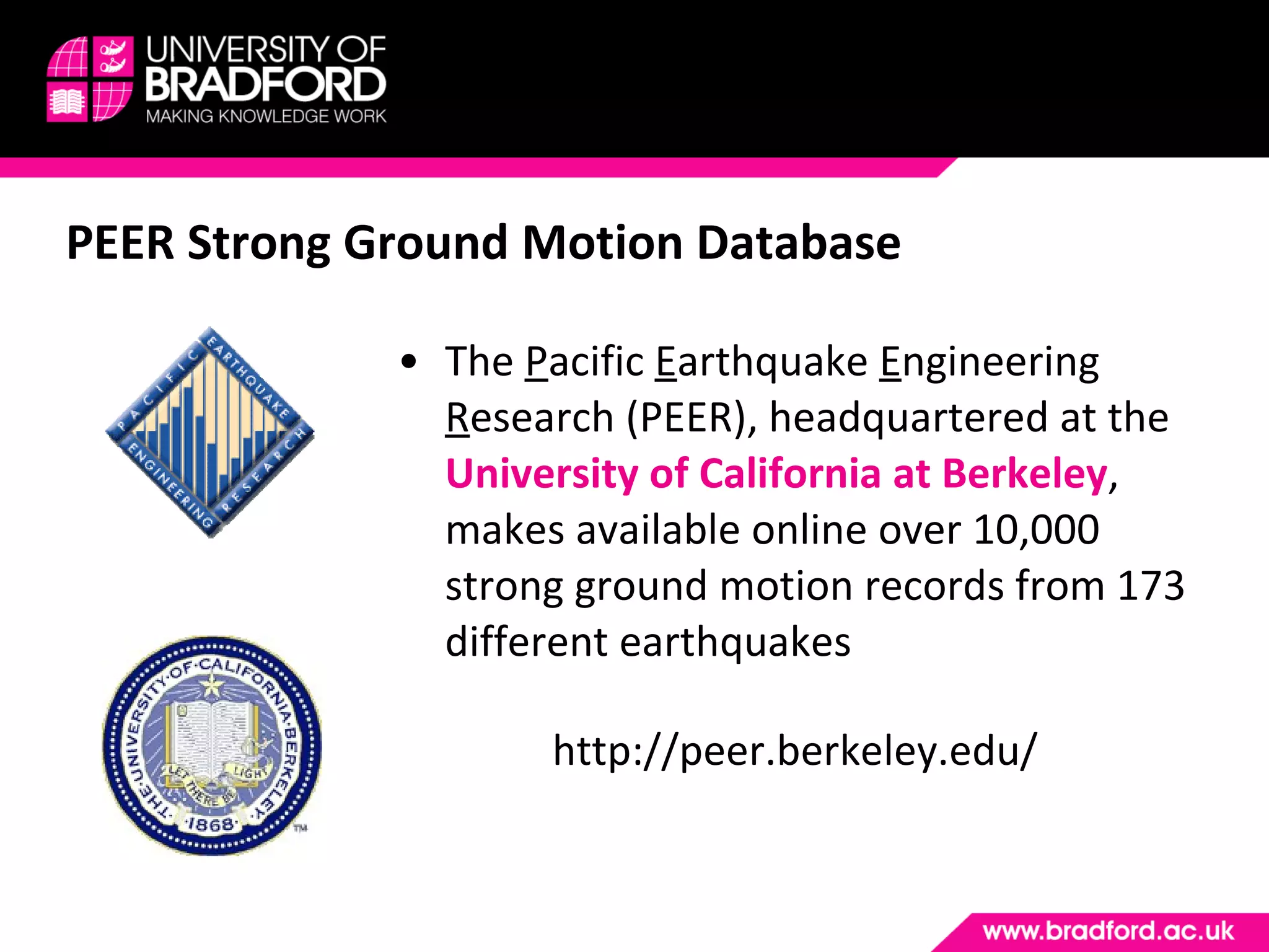 PEER Strong Ground Motion Database The  P acific  E arthquake  E ngineering  R esearch (PEER), headquartered at the  University of California at Berkeley , makes available online over 10,000 strong ground motion records from 173 different earthquakes http://peer.berkeley.edu/ 