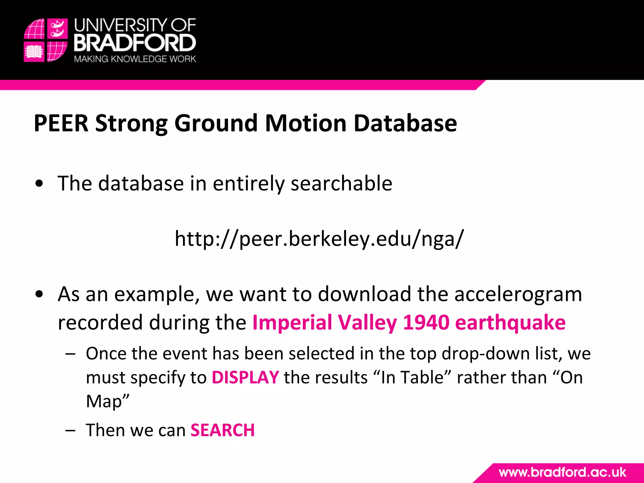 PEER Strong Ground Motion Database The database in entirely searchable http://peer.berkeley.edu/nga/ As an example, we want to download the accelerogram recorded during the  Imperial Valley 1940 earthquake Once the event has been selected in the top drop-down list, we must specify to  DISPLAY  the results “In Table” rather than “On Map” Then we can  SEARCH 