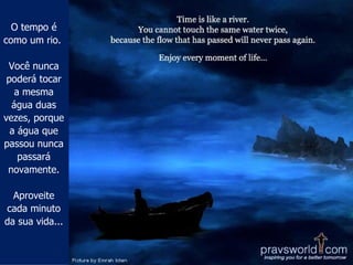 O tempo é como um rio.  Você nunca poderá tocar a mesma água duas vezes, porque a água que passou nunca passará novamente. Aproveite cada minuto da sua vida... 