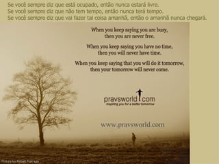 Se você sempre diz que está ocupado, então nunca estará livre. Se você sempre diz que não tem tempo, então nunca terá tempo. Se você sempre diz que vai fazer tal coisa amanhã, então o amanhã nunca chegará. www.pravsworld.com 
