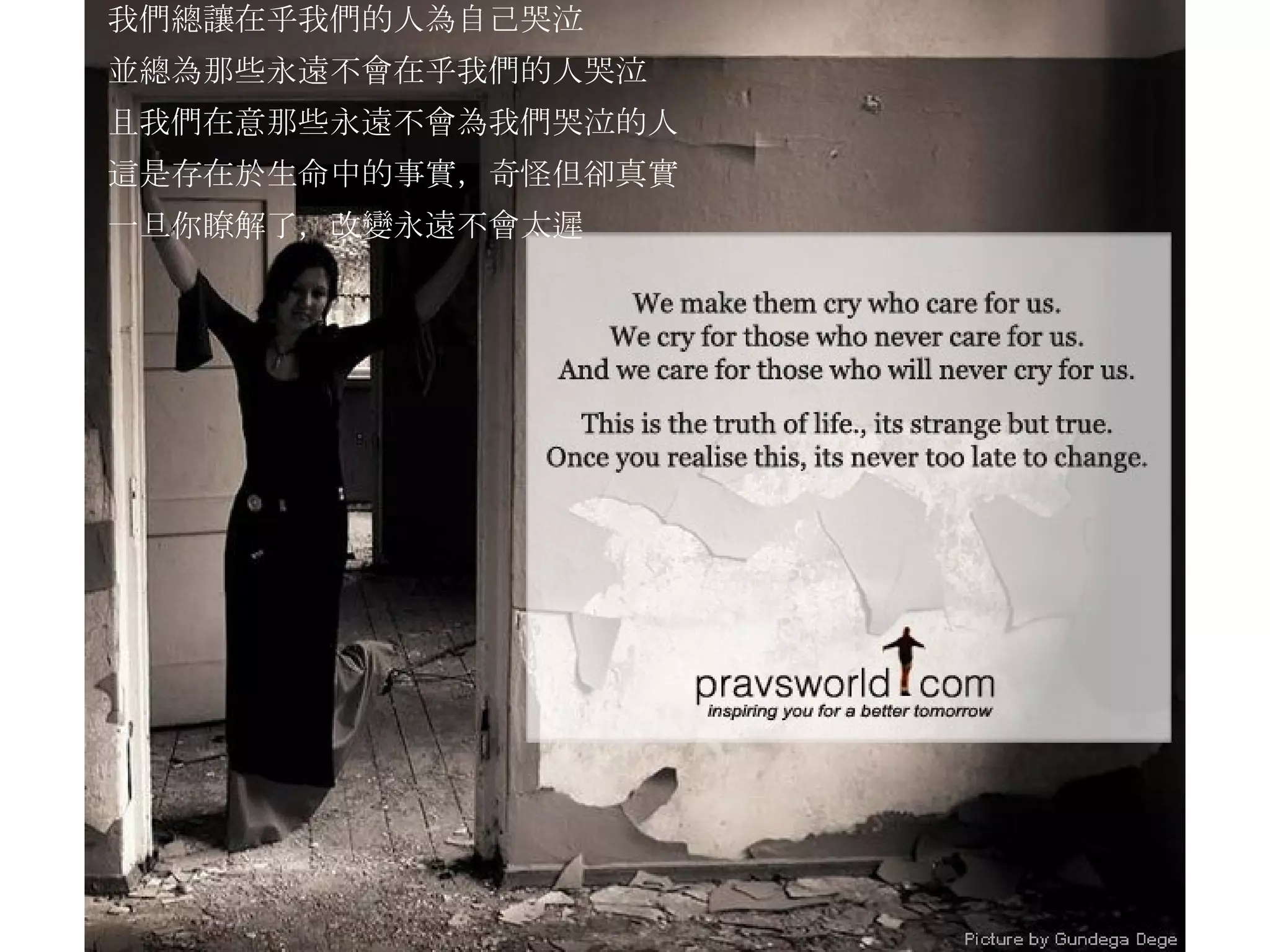 我們總讓在乎我們的人為自己哭泣 並總為那些永遠不會在乎我們的人哭泣 且我們在意那些永遠不會為我們哭泣的人 這是存在於生命中的事實，奇怪但卻真實 一旦你瞭解了，改變永遠不會太遲 