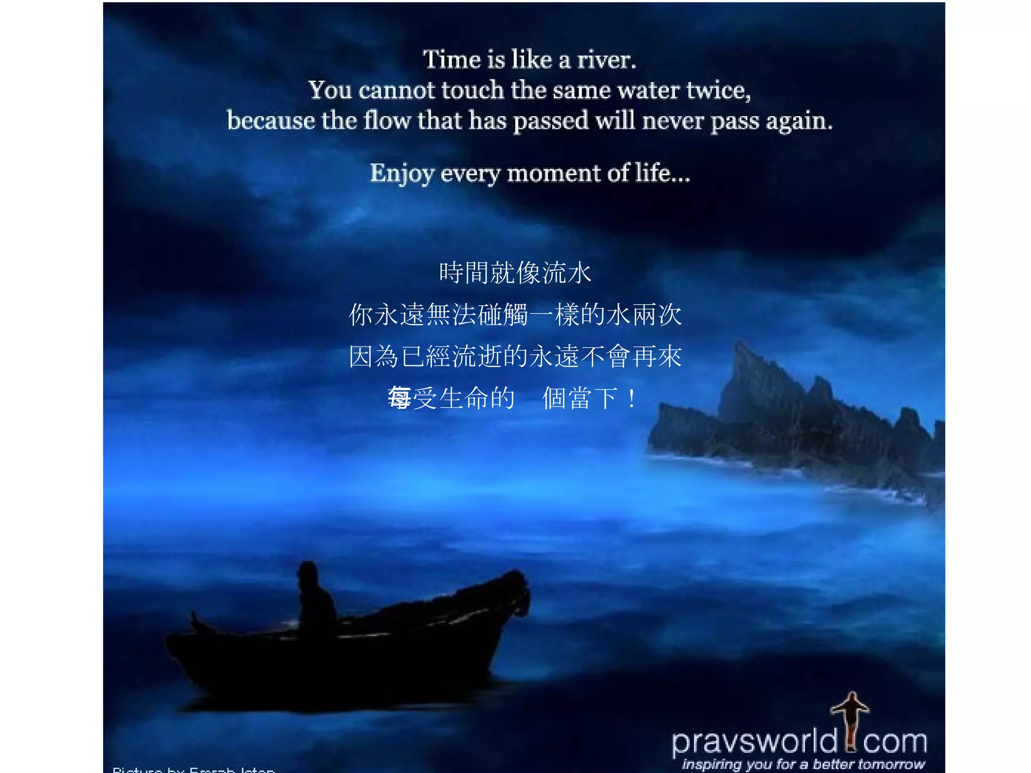 時間就像流水 你永遠無法碰觸一樣的水兩次 因為已經流逝的永遠不會再來 享受生命的每個當下！ 