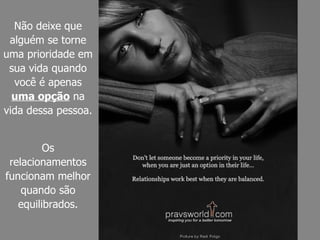 Não deixe que alguém se torne uma prioridade em sua vida quando você é apenas  uma opção  na vida dessa pessoa. Os relacionamentos funcionam melhor quando são equilibrados. 