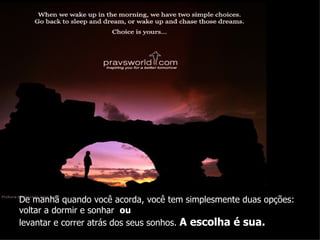 De manhã quando você acorda, você tem simplesmente duas opções:  voltar a dormir e sonhar  ou  levantar e correr atrás dos seus sonhos.  A escolha é sua. 