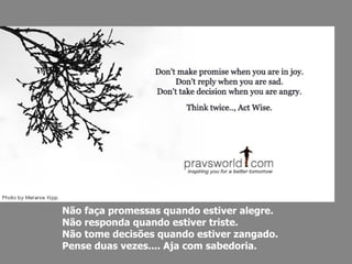Não faça promessas quando estiver alegre.  Não responda quando estiver triste.  Não tome decisões quando estiver zangado.  Pense duas vezes.... Aja com sabedoria. 