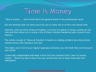 ''Time is money''... well at least that's the general belief in the professional world.

But this attitude does not allow space for you to enjoy life or to have any leisure time.

However, when you have financial freedom, you have the ability to forego working all the
time and that allows you to enjoy a life of leisure without hampering your income in any
manner...

The entire concept of "financial freedom'' is based on creating multiple recurring income
streams versus only relying on just one.

This takes care of all of your regular expenses and leaves you with both time and money on
your hands.

A financially independent individual is free from the clutches of the "time-for-money
routine.’ Would you like to learn how you can become one of these financially free
individuals?



                         www.MakeMoneyWithPamLawhorne.com
 