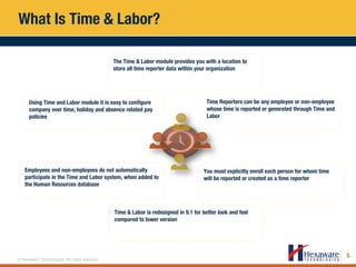 5
© Hexaware Technologies. All rights reserved.
What Is Time & Labor?
Time Reporters can be any employee or non-employee
whose time is reported or generated through Time and
Labor
Time & Labor is redesigned in 9.1 for better look and feel
compared to lower version
You must explicitly enroll each person for whom time
will be reported or created as a time reporter
Employees and non-employees do not automatically
participate in the Time and Labor system, when added to
the Human Resources database
Using Time and Labor module it is easy to configure
company over time, holiday and absence related pay
policies
The Time & Labor module provides you with a location to
store all time reporter data within your organization
 