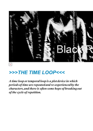 >>>THE TIME LOOP<<<
A time loop or temporal loop is a plot device in which
periodsof time are repeatedand re-experiencedby the
characters,and there is often some hope of breakingout
of the cycle of repetition.
 