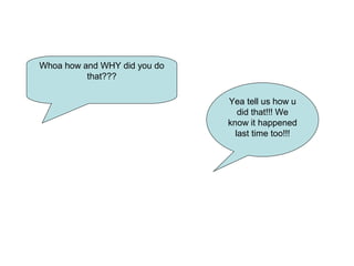Whoa how and WHY did you do
that???
Yea tell us how u
did that!!! We
know it happened
last time too!!!
 