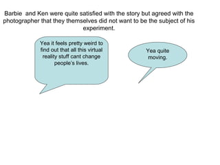 Barbie and Ken were quite satisfied with the story but agreed with the
photographer that they themselves did not want to be the subject of his
experiment.
Yea it feels pretty weird to
find out that all this virtual
reality stuff cant change
people’s lives.
Yea quite
moving.
 