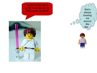 Come on Ken we’re
going to be late for the
photo shoot AGAIN!!!
She’s
always
bossing
me
around
like
this…
 