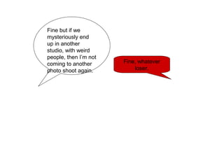 Fine but if we
mysteriously end
up in another
studio, with weird
people, then I’m not
coming to another
photo shoot again.
Fine, whatever
loser.
 