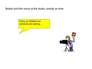 Barbie and Ken arrive at the studio, exactly on time.
Hurry up children our
cameras are waiting…
 