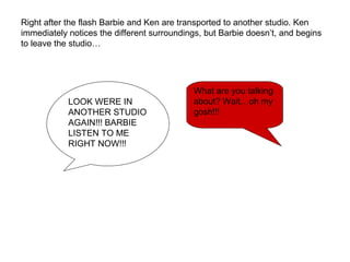 Right after the flash Barbie and Ken are transported to another studio. Ken
immediately notices the different surroundings, but Barbie doesn’t, and begins
to leave the studio…
LOOK WERE IN
ANOTHER STUDIO
AGAIN!!! BARBIE
LISTEN TO ME
RIGHT NOW!!!
What are you talking
about? Wait…oh my
gosh!!!
 