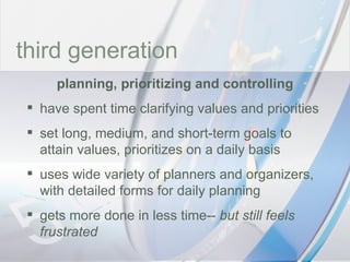 time third generation planning, prioritizing and controlling have spent time clarifying values and priorities set long, medium, and short-term goals to attain values, prioritizes on a daily basis uses wide variety of planners and organizers, with detailed forms for daily planning gets more done in less time--  but still feels frustrated 