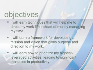 time objectives I will learn techniques that will help me to direct my work life instead of merely managing my time. I will learn a framework for developing a mission and vision that gives purpose and direction to my work. I will learn how to prioritize my highest-leveraged activities, leading to significant increases in productivity . 