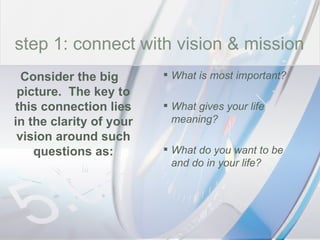 time What is most important? What gives your life meaning? What do you want to be and do in your life? Consider the big picture.  The key to this connection lies in the clarity of your vision around such questions as: step 1: connect with vision & mission 