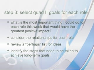 time step 3: select quad II goals for each role what is the most important thing I could do for each role this week that would have the greatest positive impact? consider the relationships for each role review a “perhaps” list for ideas identify the steps that need to be taken to achieve long-term goals 