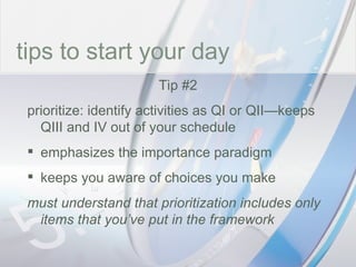 time tips to start your day Tip #2 prioritize: identify activities as QI or QII—keeps QIII and IV out of your schedule emphasizes the importance paradigm keeps you aware of choices you make must understand that prioritization includes only items that you’ve put in the framework 