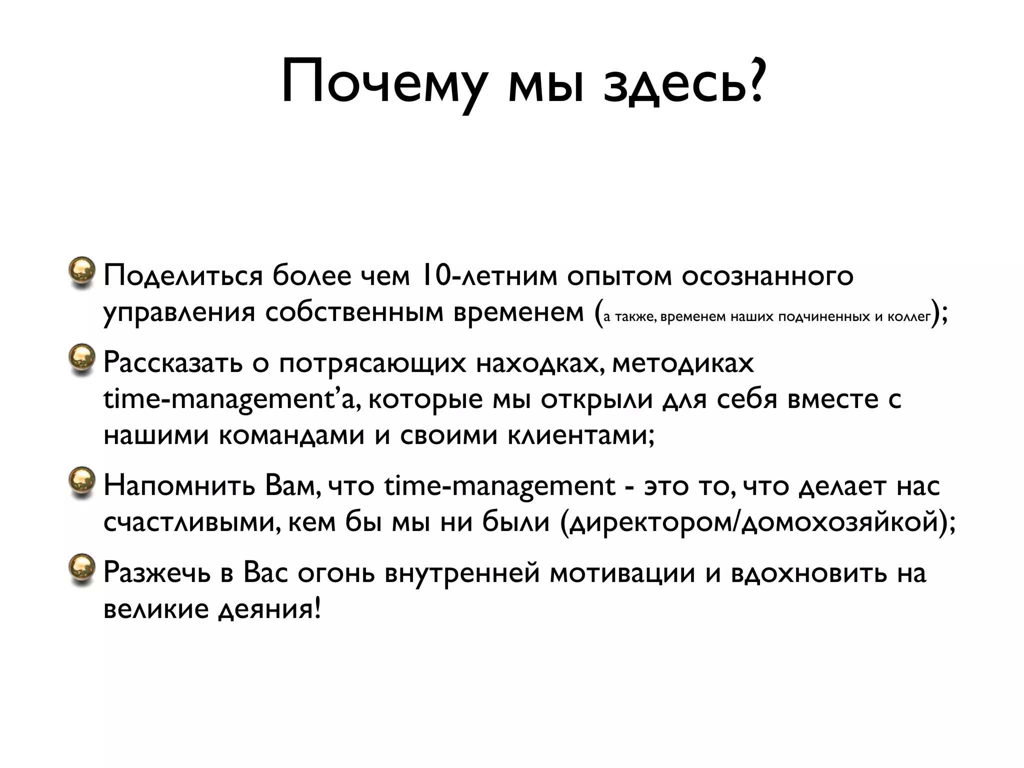 Почему мы здесь?

Поделиться более чем 10-летним опытом осознанного
управления собственным временем (а также, временем наших подчиненных и коллег);
Рассказать о потрясающих находках, методиках
time-management’а, которые мы открыли для себя вместе с
нашими командами и своими клиентами;
Напомнить Вам, что time-management - это то, что делает нас
счастливыми, кем бы мы ни были (директором/домохозяйкой);
Разжечь в Вас огонь внутренней мотивации и вдохновить на
великие деяния!
 