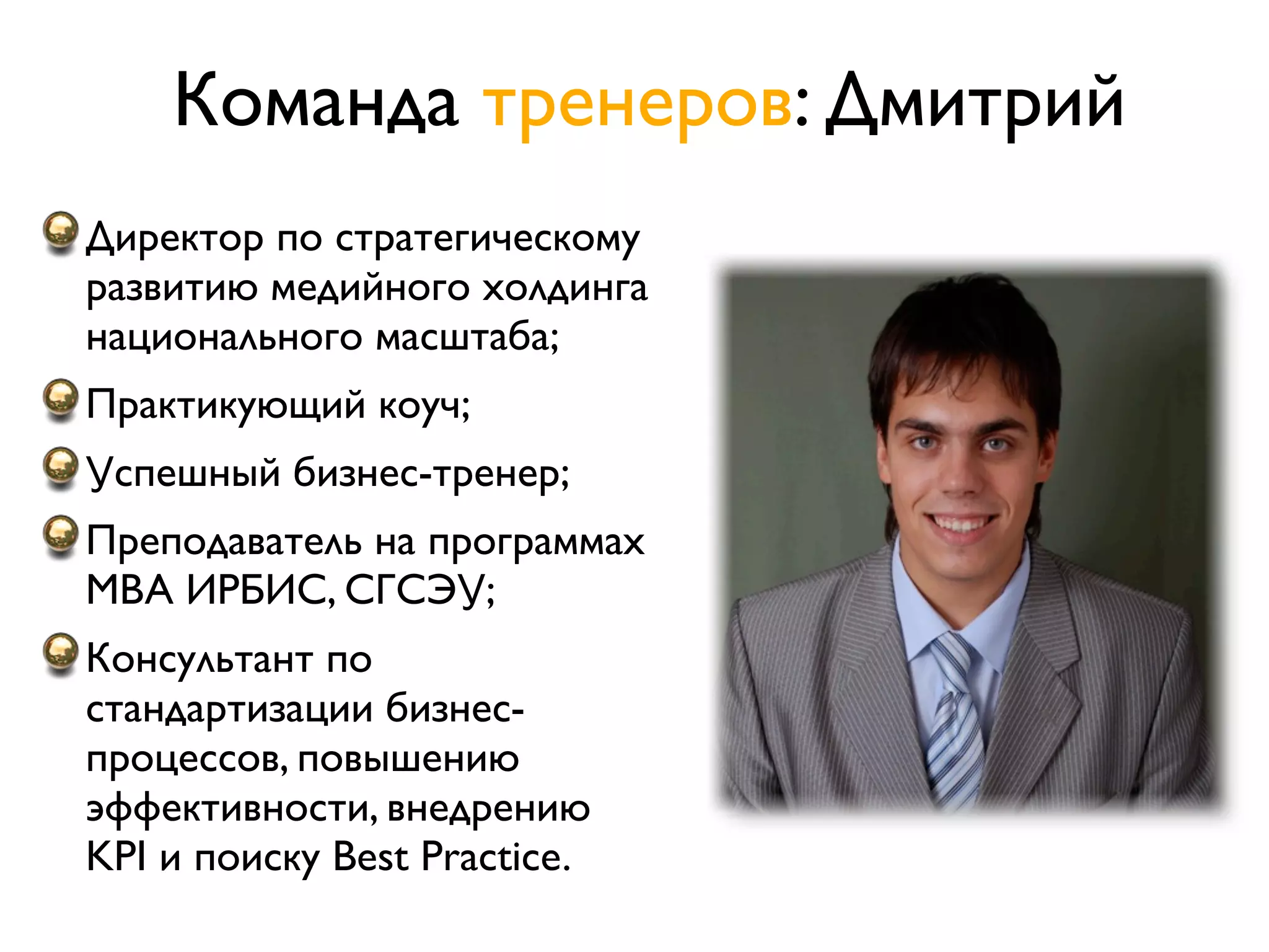 Команда тренеров: Дмитрий
Директор по стратегическому
развитию медийного холдинга
национального масштаба;
Практикующий коуч;
Успешный бизнес-тренер;
Преподаватель на программах
MBA ИРБИС, СГСЭУ;
Консультант по
стандартизации бизнес-
процессов, повышению
эффективности, внедрению
KPI и поиску Best Practice.
 