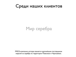 Среди наших клиентов



            Мир серебра



FMCG-компания, которая является крупнейшим поставщиком
 изделий из серебра на территории Поволжья и Черноземья.
 