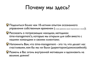 Почему мы здесь?

Поделиться более чем 10-летним опытом осознанного
управления собственным временем (а также, временем наших подчиненных и коллег);
Рассказать о потрясающих находках, методиках
time-management’а, которые мы открыли для себя вместе с
нашими командами и своими клиентами;
Напомнить Вам, что time-management - это то, что делает нас
счастливыми, кем бы мы ни были (директором/домохозяйкой);
Разжечь в Вас огонь внутренней мотивации и вдохновить на
великие деяния!
 