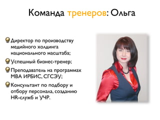 Команда тренеров: Ольга

Директор по производству
медийного холдинга
национального масштаба;
Успешный бизнес-тренер;
Преподаватель на программах
MBA ИРБИС, СГСЭУ;
Консультант по подбору и
отбору персонала, созданию
HR-служб и УЧР.
 