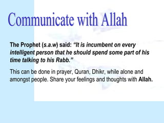 Communicate with Allah The Prophet ( s.a.w ) said:  “It is incumbent on every intelligent person that he should spend some part of his time talking to his Rabb.” This can be done in prayer, Quran, Dhikr, while alone and amongst people. Share your feelings and thoughts with  Allah. 