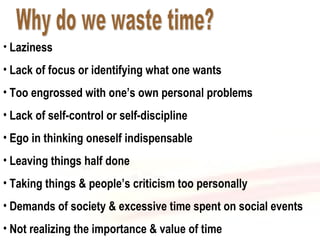 Why do we waste time? Laziness Lack of focus or identifying what one wants Too engrossed with one’s own personal problems Lack of self-control or self-discipline Ego in thinking oneself indispensable Leaving things half done Taking things & people’s criticism too personally Demands of society & excessive time spent on social events Not realizing the importance & value of time 