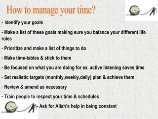 How to manage your time? Identify your goals Make a list of these goals making sure you balance your different life  roles Prioritize and make a list of things to do Make time-tables & stick to them Be focused on what you are doing for ex. active listening saves time Set realistic targets (monthly,weekly,daily) plan & achieve them Review & amend as necessary Train people to respect your time & schedules - Ask for Allah’s help in being constant 