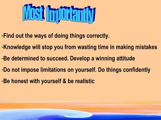 Find out the ways of doing things correctly.  Knowledge will stop you from wasting time in making mistakes Be determined to succeed. Develop a winning attitude Do not impose limitations on yourself. Do things confidently Be honest with yourself & be realistic Most  Importantly 