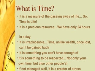 What is Time? It is a measure of the passing away of life… So,  Time is Life! It is a precious resource…We have only 24 hours  in a day It is irreplaceable…Time, unlike wealth, once lost,  can’t be gained back It is something you can’t have enough of  It is something to be respected... Not only your  own time, but also other people’s!  If not managed well, it is a creator of stress 