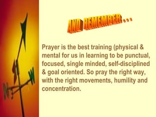 AND  REMEMBER . . . Prayer is the best training (physical & mental for us in learning to be punctual, focused, single minded, self-disciplined & goal oriented. So pray the right way, with the right movements, humility and concentration. 