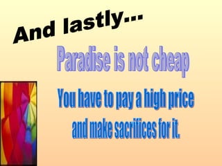 You have to pay a high price  and make sacrifices for it. Paradise is not cheap And lastly... 