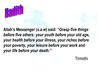 Hadith Allah’s Messenger ( s.a.w ) said:  “Grasp five things before five others: your youth before your old age, your health before your illness, your riches before your poverty, your leisure before your work and your life before your death.”  Tirmidhi   