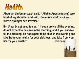 Abdullah bin Umar ( r.a.a ) said, “ Allah’s Apostle ( s.a.w ) took hold of my shoulder and said, ‘ Be in this world as if you were a stranger or a traveler.’  Ibn Umar ( r.a.a ) used to say, “ If you survive till the evening, do not expect to be alive in the morning, and if you survive till the morning, do not expect to be alive in the evening and take from your health for your sickness, and take from your life for your death.”  ( Bukhari) Hadith 