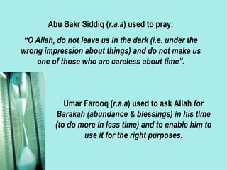 Abu Bakr Siddiq ( r.a.a ) used to pray: “ O Allah, do not leave us in the dark (i.e. under the wrong impression about things) and do not make us one of those who are careless about time”. Umar Farooq ( r.a.a ) used to ask Allah  for Barakah (abundance & blessings) in his time (to do more in less time) and to enable him to use it for the right purposes. 