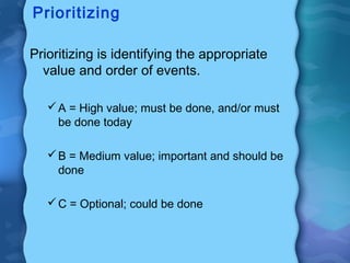 Prioritizing

Prioritizing is identifying the appropriate
  value and order of events.

    A = High value; must be done, and/or must
     be done today

    B = Medium value; important and should be
     done

    C = Optional; could be done
 