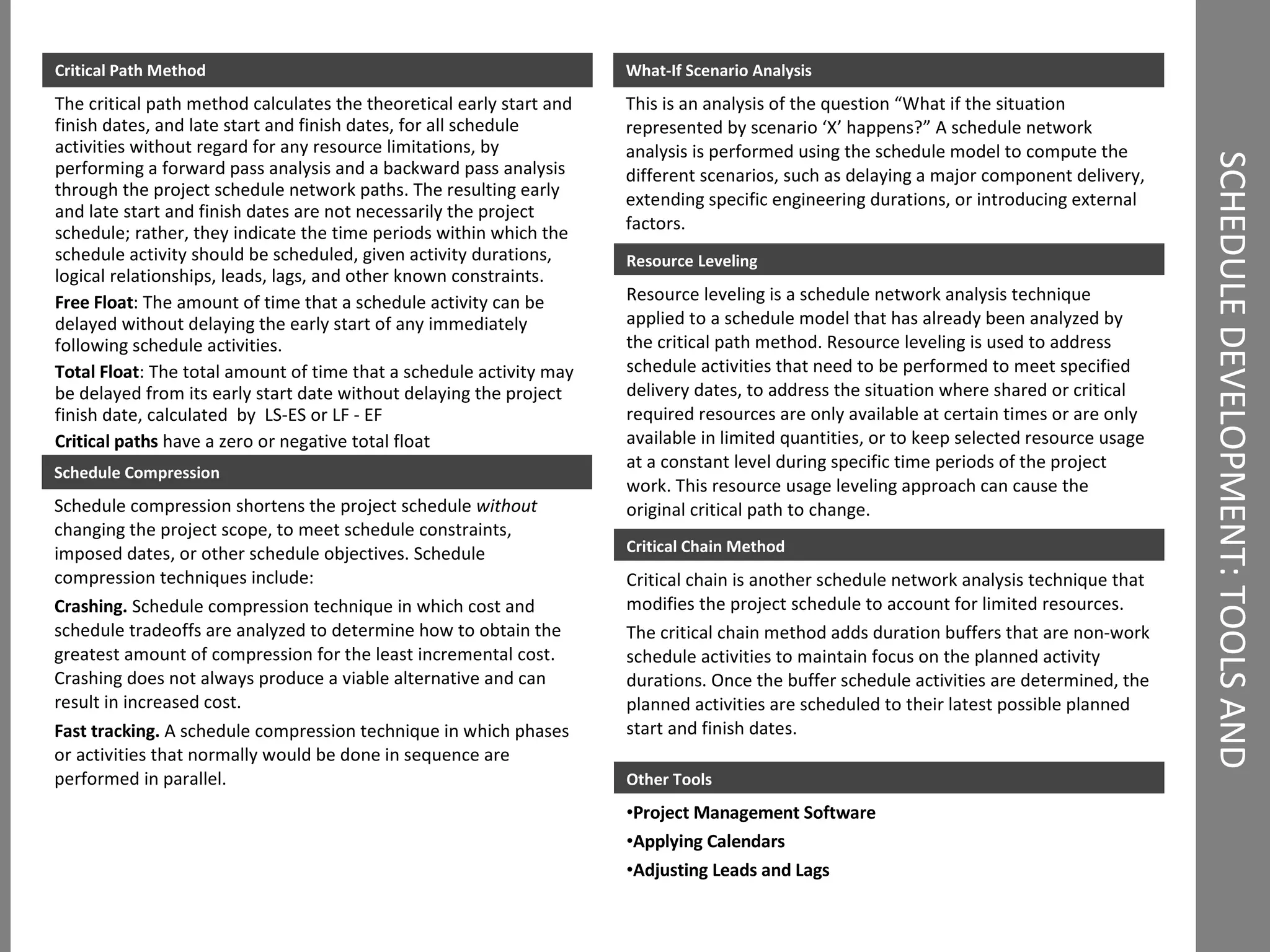 SCHEDULE DEVELOPMENT: TOOLS AND TECHNIQUES What-If Scenario Analysis This is an analysis of the question “What if the situation represented by scenario ‘X’ happens?” A schedule network analysis is performed using the schedule model to compute the different scenarios, such as delaying a major component delivery, extending specific engineering durations, or introducing external factors. Critical Path Method The critical path method calculates the theoretical early start and finish dates, and late start and finish dates, for all schedule activities without regard for any resource limitations, by performing a forward pass analysis and a backward pass analysis through the project schedule network paths. The resulting early and late start and finish dates are not necessarily the project schedule; rather, they indicate the time periods within which the schedule activity should be scheduled, given activity durations, logical relationships, leads, lags, and other known constraints. Free Float : The amount of time that a schedule activity can be delayed without delaying the early start of any immediately following schedule activities. Total Float : The total amount of time that a schedule activity may be delayed from its early start date without delaying the project finish date, calculated  by  LS-ES or LF - EF Critical paths  have a zero or negative total float Schedule Compression Schedule compression shortens the project schedule  without  changing the project scope, to meet schedule constraints, imposed dates, or other schedule objectives. Schedule compression techniques include: Crashing.  Schedule compression technique in which cost and schedule tradeoffs are analyzed to determine how to obtain the greatest amount of compression for the least incremental cost. Crashing does not always produce a viable alternative and can result in increased cost. Fast tracking.  A schedule compression technique in which phases or activities that normally would be done in sequence are performed in parallel. Resource Leveling Resource leveling is a schedule network analysis technique applied to a schedule model that has already been analyzed by the critical path method. Resource leveling is used to address schedule activities that need to be performed to meet specified delivery dates, to address the situation where shared or critical required resources are only available at certain times or are only available in limited quantities, or to keep selected resource usage at a constant level during specific time periods of the project work. This resource usage leveling approach can cause the original critical path to change. Critical Chain Method Critical chain is another schedule network analysis technique that modifies the project schedule to account for limited resources. The critical chain method adds duration buffers that are non-work schedule activities to maintain focus on the planned activity durations. Once the buffer schedule activities are determined, the planned activities are scheduled to their latest possible planned start and finish dates. Other Tools Project Management Software Applying Calendars   Adjusting Leads and Lags   