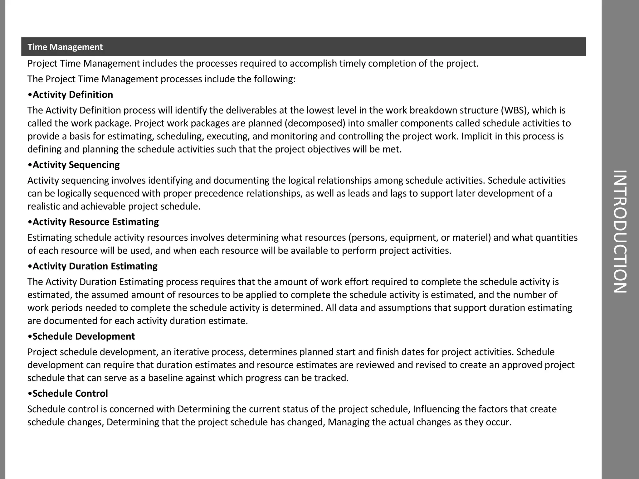 INTRODUCTION Time Management Project Time Management includes the processes required to accomplish timely completion of the project. The Project Time Management processes include the following: Activity Definition The Activity Definition process will identify the deliverables at the lowest level in the work breakdown structure (WBS), which is called the work package. Project work packages are planned (decomposed) into smaller components called schedule activities to provide a basis for estimating, scheduling, executing, and monitoring and controlling the project work. Implicit in this process is defining and planning the schedule activities such that the project objectives will be met. Activity Sequencing Activity sequencing involves identifying and documenting the logical relationships among schedule activities. Schedule activities can be logically sequenced with proper precedence relationships, as well as leads and lags to support later development of a realistic and achievable project schedule. Activity Resource Estimating Estimating schedule activity resources involves determining what resources (persons, equipment, or materiel) and what quantities of each resource will be used, and when each resource will be available to perform project activities. Activity Duration Estimating The Activity Duration Estimating process requires that the amount of work effort required to complete the schedule activity is estimated, the assumed amount of resources to be applied to complete the schedule activity is estimated, and the number of work periods needed to complete the schedule activity is determined. All data and assumptions that support duration estimating are documented for each activity duration estimate. Schedule Development Project schedule development, an iterative process, determines planned start and finish dates for project activities. Schedule development can require that duration estimates and resource estimates are reviewed and revised to create an approved project schedule that can serve as a baseline against which progress can be tracked. Schedule Control Schedule control is concerned with Determining the current status of the project schedule, Influencing the factors that create schedule changes, Determining that the project schedule has changed, Managing the actual changes as they occur. 