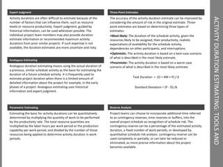 ACTIVITY DURATION ESTIMATING: TOOLS AND TECHNIQUES Three-Point Estimates The accuracy of the activity duration estimate can be improved by considering the amount of risk in the original estimate. Three-point estimates are based on determining three types of estimates:  Most likely:  The duration of the schedule activity, given the resources likely to be assigned, their productivity, realistic expectations of availability for the schedule activity, dependencies on other participants, and interruptions.  Optimistic:  The activity duration is based on a best-case scenario of what is described in the most likely estimate.  Pessimistic:  The activity duration is based on a worst-case scenario of what is described in the most likely estimate.  Task Duration  =  (O + 4M + P) / 6 Standard Deviation = (P - O) /6 Expert Judgment  Activity durations are often difficult to estimate because of the number of factors that can influence them, such as resource levels or resource productivity. Expert judgment, guided by historical information, can be used whenever possible. The individual project team members may also provide duration estimate information or recommended maximum activity durations from prior similar projects. If such expertise is not available, the duration estimates are more uncertain and risky. Analogous Estimating Analogous duration estimating means using the actual duration of a previous, similar schedule activity as the basis for estimating the duration of a future schedule activity. It is frequently used to estimate project duration when there is a limited amount of detailed information about the project for example, in the early phases of a project. Analogous estimating uses historical information and expert judgment. Parametric Estimating Estimating the basis for activity durations can be quantitatively determined by multiplying the quantity of work to be performed by the productivity rate. The total resource quantities are multiplied by the labor hours per work period or the production capability per work period, and divided by the number of those resources being applied to determine activity duration in work periods. Reserve Analysis Project teams can choose to incorporate additional time referred to as contingency reserves, time reserves or buffers, into the overall project schedule as recognition of schedule risk. The contingency reserve can be a percentage of the estimated activity duration, a fixed number of work periods, or developed by quantitative schedule risk analysis. contingency reserve can be used completely or partially, or can later be reduced or eliminated, as more precise information about the project becomes available. 