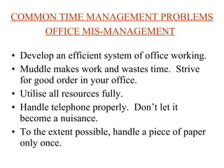 COMMON TIME MANAGEMENT PROBLEMS OFFICE MIS-MANAGEMENT   Develop an efficient system of office working.  Muddle makes work and wastes time.  Strive for good order in your office.  Utilise all resources fully. Handle telephone properly.  Don’t let it become a nuisance.  To the extent possible, handle a piece of paper only once.  