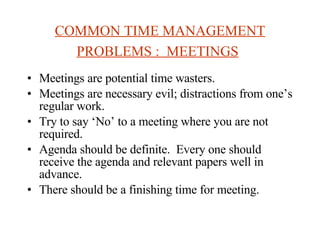 COMMON TIME MANAGEMENT PROBLEMS :  MEETINGS   Meetings are potential time wasters. Meetings are necessary evil; distractions from one’s regular work. Try to say ‘No’ to a meeting where you are not required. Agenda should be definite.  Every one should receive the agenda and relevant papers well in advance. There should be a finishing time for meeting.  