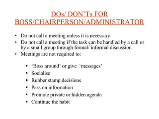 DOs/ DON’Ts FOR BOSS/CHAIRPERSON/ADMINISTRATOR Do not call a meeting unless it is necessary Do not call a meeting if the task can be handled by a call or by a small group through formal/ informal discussion Meetings are not required to: ‘ Boss around’ or give  ‘messages’ Socialise Rubber stamp decisions Pass on information Promote private or hidden agenda Continue the habit 