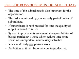 ROLE OF BOSS:BOSS MUST REALISE THAT- The time of the subordinate is also important for the organisation. The tasks monitored by you are only part of duties of subordinate. If subordinate is hard pressed for time the quality of output is bound to suffer. System improvements are essential responsibilities of bosses-particularly those which reduce time being spend on unimportant/ unnecessary activities You can do only  one  persons work.  Perfection, at times, becomes counterproductive. 