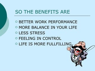 SO THE BENEFITS ARE BETTER WORK PERFORMANCE MORE BALANCE IN YOUR LIFE LESS STRESS FEELING IN CONTROL LIFE IS MORE FULLFILLING   
